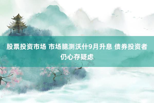 股票投资市场 市场臆测沃什9月升息 债券投资者仍心存疑虑