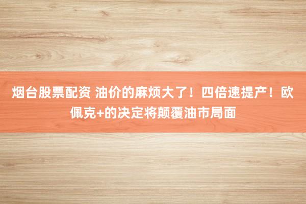 烟台股票配资 油价的麻烦大了！四倍速提产！欧佩克+的决定将颠覆油市局面