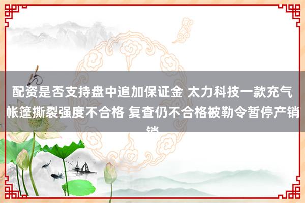 配资是否支持盘中追加保证金 太力科技一款充气帐篷撕裂强度不合格 复查仍不合格被勒令暂停产销
