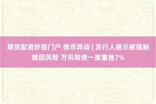 期货配资炒股门户 债市异动 | 发行人提示被强制赎回风险 万讯转债一度重挫7%