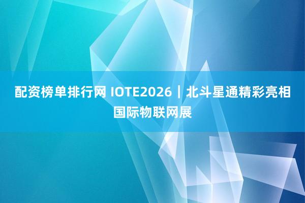 配资榜单排行网 IOTE2026｜北斗星通精彩亮相国际物联网展