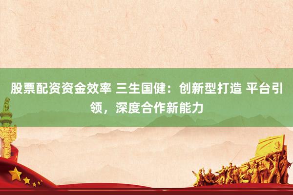 股票配资资金效率 三生国健：创新型打造 平台引领，深度合作新能力