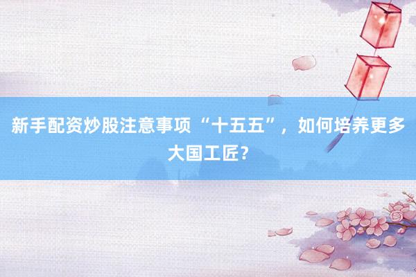 新手配资炒股注意事项 “十五五”，如何培养更多大国工匠？