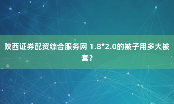 陕西证券配资综合服务网 1.8*2.0的被子用多大被套？
