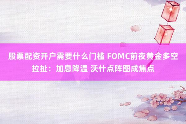 股票配资开户需要什么门槛 FOMC前夜黄金多空拉扯：加息降温 沃什点阵图成焦点