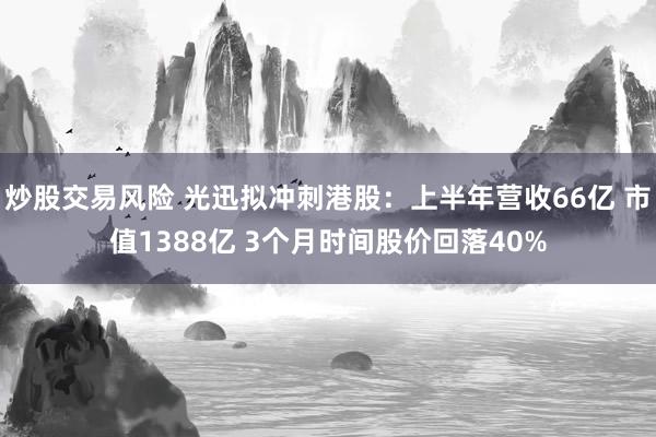 炒股交易风险 光迅拟冲刺港股：上半年营收66亿 市值1388亿 3个月时间股价回落40%