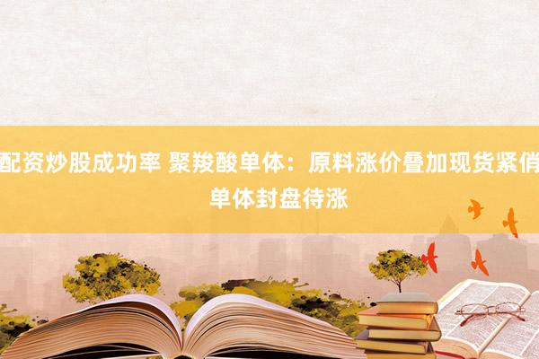 配资炒股成功率 聚羧酸单体：原料涨价叠加现货紧俏   单体封盘待涨