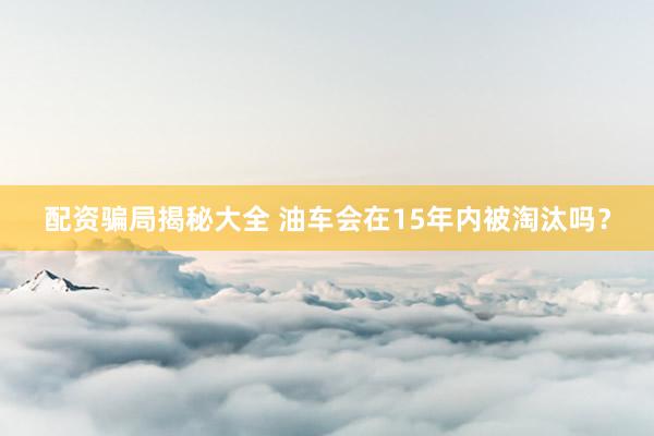 配资骗局揭秘大全 油车会在15年内被淘汰吗？