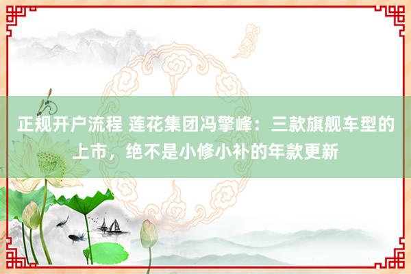 正规开户流程 莲花集团冯擎峰：三款旗舰车型的上市，绝不是小修小补的年款更新