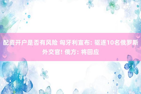 配资开户是否有风险 匈牙利宣布: 驱逐10名俄罗斯外交官! 俄方: 将回应
