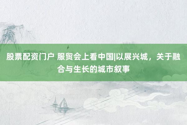股票配资门户 服贸会上看中国|以展兴城，关于融合与生长的城市叙事