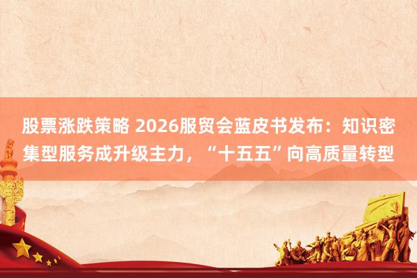 股票涨跌策略 2026服贸会蓝皮书发布：知识密集型服务成升级主力，“十五五”向高质量转型