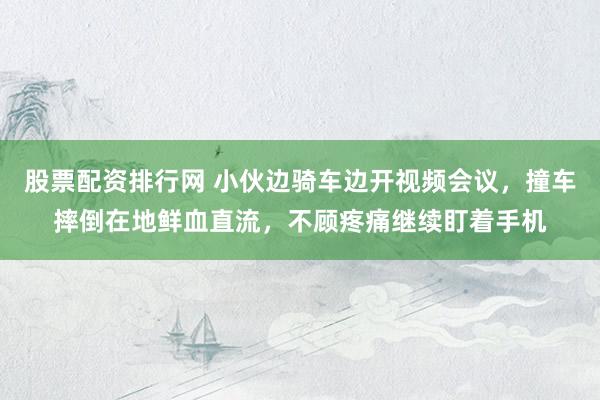股票配资排行网 小伙边骑车边开视频会议，撞车摔倒在地鲜血直流，不顾疼痛继续盯着手机