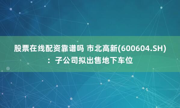 股票在线配资靠谱吗 市北高新(600604.SH)：子公司拟出售地下车位