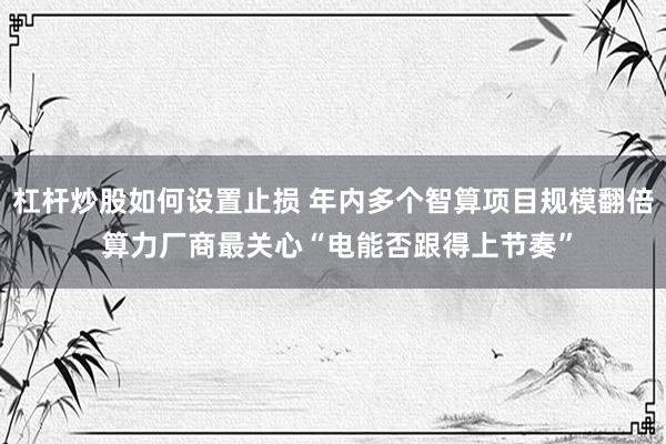 杠杆炒股如何设置止损 年内多个智算项目规模翻倍 算力厂商最关心“电能否跟得上节奏”