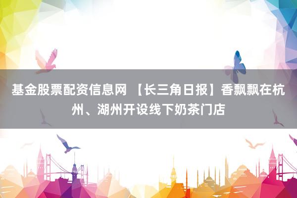 基金股票配资信息网 【长三角日报】香飘飘在杭州、湖州开设线下奶茶门店