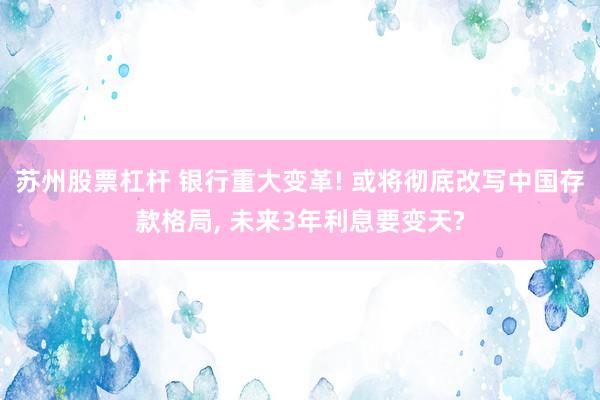 苏州股票杠杆 银行重大变革! 或将彻底改写中国存款格局, 未来3年利息要变天?