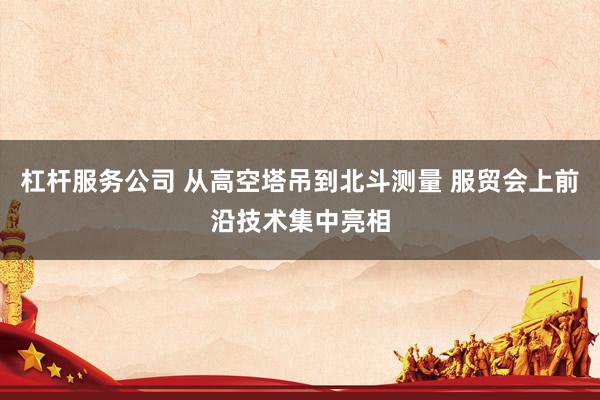 杠杆服务公司 从高空塔吊到北斗测量 服贸会上前沿技术集中亮相