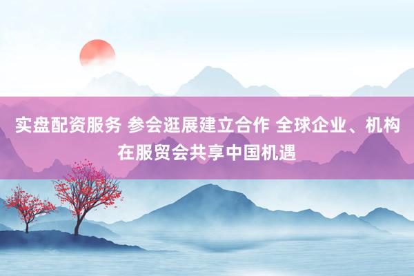 实盘配资服务 参会逛展建立合作 全球企业、机构在服贸会共享中国机遇