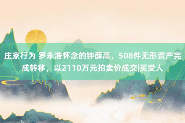 庄家行为 罗永浩怀念的钟薛高，508件无形资产完成转移，以2110万元拍卖价成交|买受人