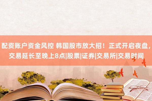 配资账户资金风控 韩国股市放大招！正式开启夜盘，交易延长至晚上8点|股票|证券|交易所|交易时间