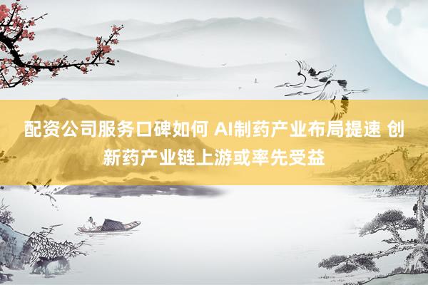 配资公司服务口碑如何 AI制药产业布局提速 创新药产业链上游或率先受益