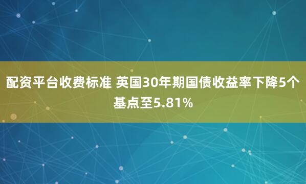 配资平台收费标准 英国30年期国债收益率下降5个基点至5.81%