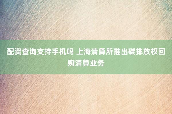配资查询支持手机吗 上海清算所推出碳排放权回购清算业务
