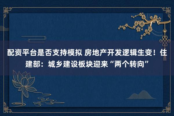 配资平台是否支持模拟 房地产开发逻辑生变！住建部：城乡建设板块迎来“两个转向”