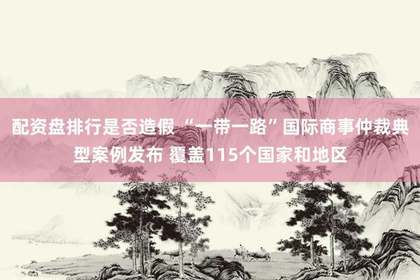 配资盘排行是否造假 “一带一路”国际商事仲裁典型案例发布 覆盖115个国家和地区
