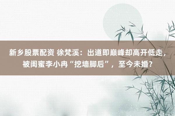 新乡股票配资 徐梵溪：出道即巅峰却高开低走，被闺蜜李小冉“挖墙脚后”，至今未婚？