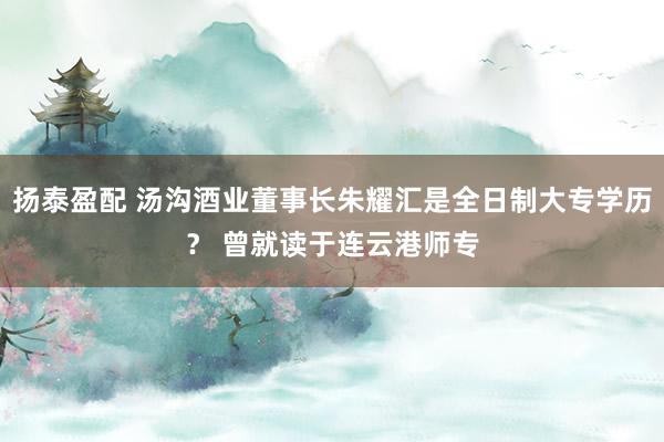 扬泰盈配 汤沟酒业董事长朱耀汇是全日制大专学历？ 曾就读于连云港师专