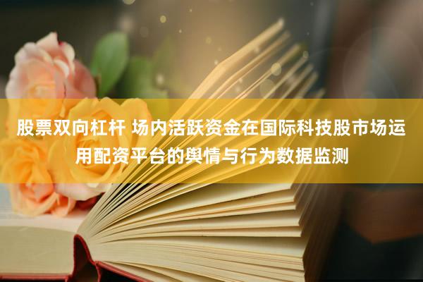 股票双向杠杆 场内活跃资金在国际科技股市场运用配资平台的舆情与行为数据监测