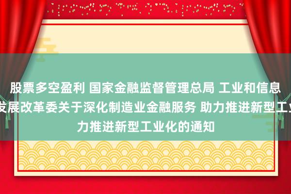 股票多空盈利 国家金融监督管理总局 工业和信息化部 国家发展改革委关于深化制造业金融服务 助力推进新型工业化的通知