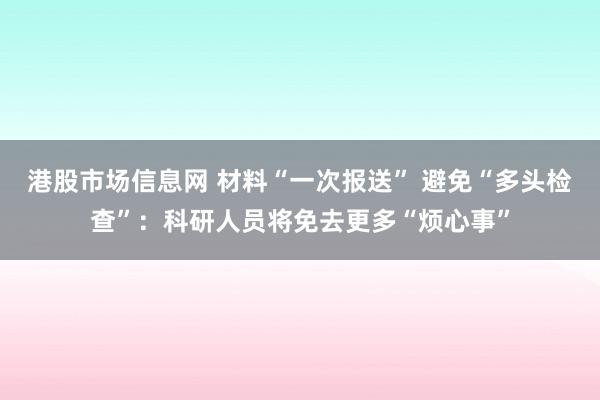 港股市场信息网 材料“一次报送” 避免“多头检查”：科研人员将免去更多“烦心事”