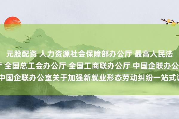 元股配资 人力资源社会保障部办公厅 最高人民法院办公厅 司法部办公厅 全国总工会办公厅 全国工商联办公厅 中国企联办公室关于加强新就业形态劳动纠纷一站式调解工作的通知