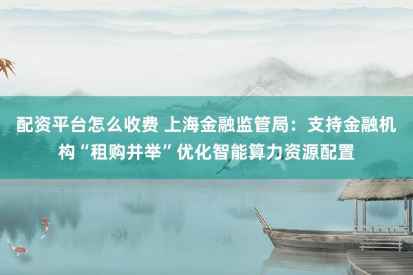 配资平台怎么收费 上海金融监管局：支持金融机构“租购并举”优化智能算力资源配置