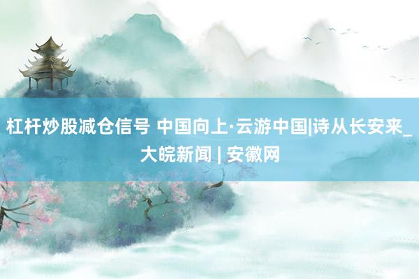 杠杆炒股减仓信号 中国向上·云游中国|诗从长安来_大皖新闻 | 安徽网