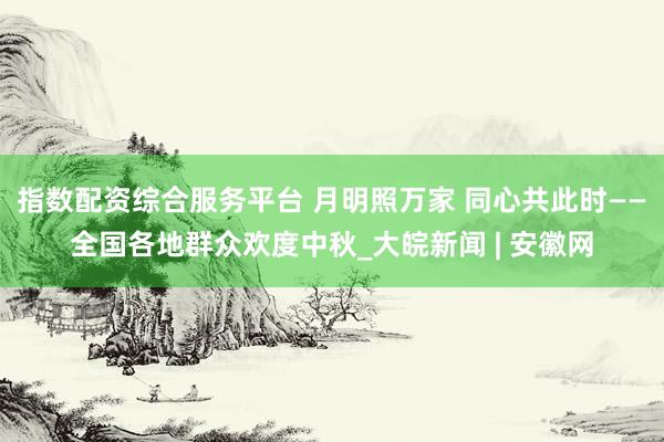 指数配资综合服务平台 月明照万家 同心共此时——全国各地群众欢度中秋_大皖新闻 | 安徽网
