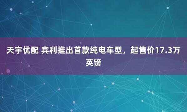 天宇优配 宾利推出首款纯电车型，起售价17.3万英镑