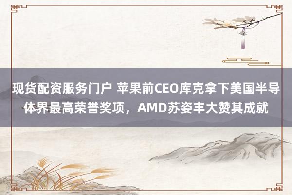 现货配资服务门户 苹果前CEO库克拿下美国半导体界最高荣誉奖项，AMD苏姿丰大赞其成就