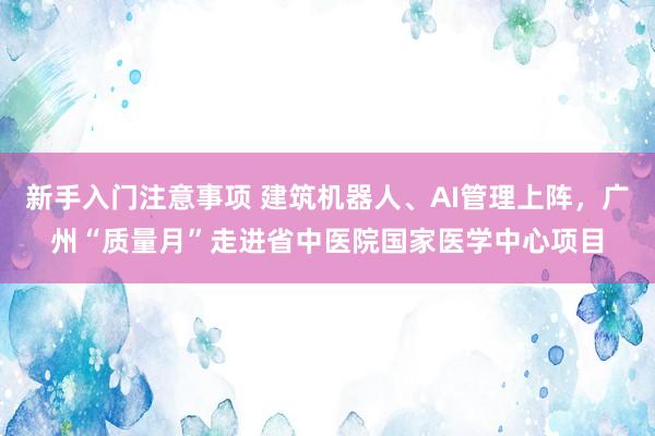 新手入门注意事项 建筑机器人、AI管理上阵，广州“质量月”走进省中医院国家医学中心项目