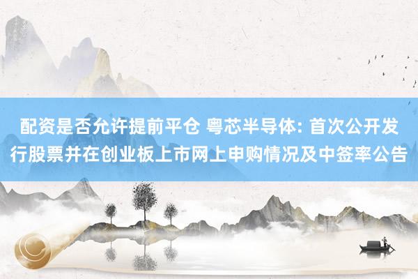 配资是否允许提前平仓 粤芯半导体: 首次公开发行股票并在创业板上市网上申购情况及中签率公告