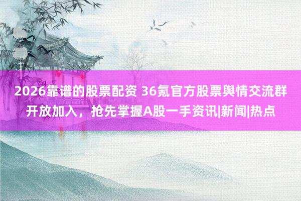 2026靠谱的股票配资 36氪官方股票舆情交流群开放加入，抢先掌握A股一手资讯|新闻|热点