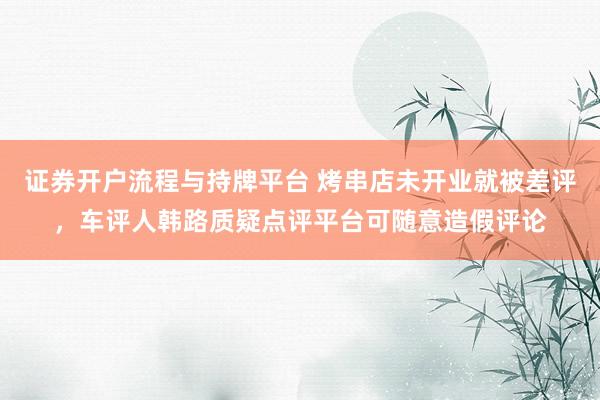 证券开户流程与持牌平台 烤串店未开业就被差评，车评人韩路质疑点评平台可随意造假评论