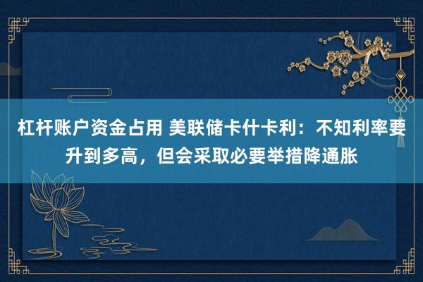 杠杆账户资金占用 美联储卡什卡利：不知利率要升到多高，但会采取必要举措降通胀