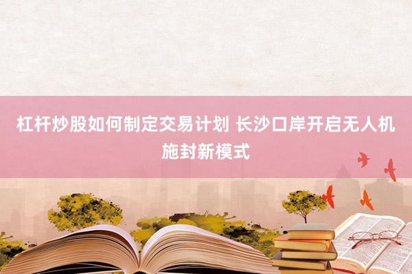 杠杆炒股如何制定交易计划 长沙口岸开启无人机施封新模式