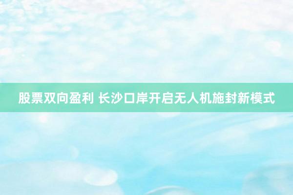 股票双向盈利 长沙口岸开启无人机施封新模式