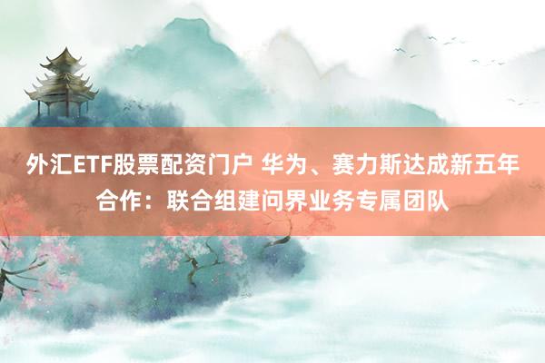 外汇ETF股票配资门户 华为、赛力斯达成新五年合作：联合组建问界业务专属团队