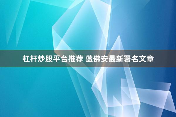 杠杆炒股平台推荐 蓝佛安最新署名文章